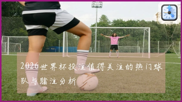 2026世界杯投注值得关注的热门球队与赌注分析